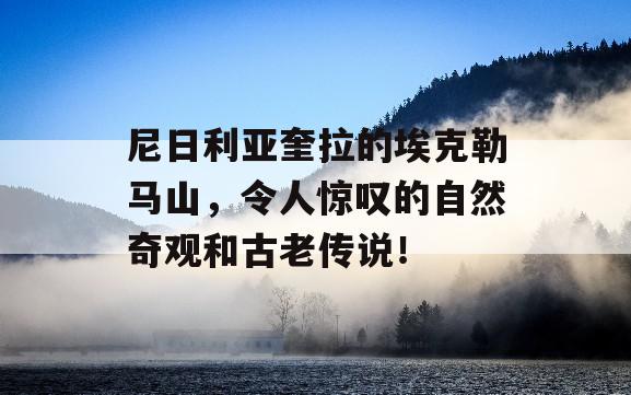 尼日利亚奎拉的埃克勒马山，令人惊叹的自然奇观和古老传说！